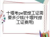 十堰考pe管焊工证需要多少钱(十堰PE焊工证费用)