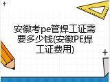安徽考pe管焊工证需要多少钱(安徽PE焊工证费用)