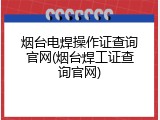 烟台电焊操作证查询官网(烟台焊工证查询官网)