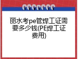 丽水考pe管焊工证需要多少钱(PE焊工证费用)