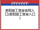 贵阳焊工复审官网入口(贵阳焊工复审入口)