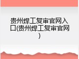 贵州焊工复审官网入口(贵州焊工复审官网)