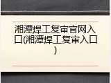 湘潭焊工复审官网入口(湘潭焊工复审入口)