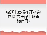 宿迁电焊操作证查询官网(宿迁焊工证查询官网)