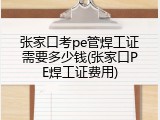 张家口考pe管焊工证需要多少钱(张家口PE焊工证费用)