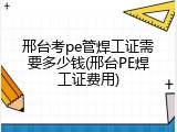 邢台考pe管焊工证需要多少钱(邢台PE焊工证费用)