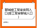 聊城焊工复审官网入口(焊工复审聊城入口)