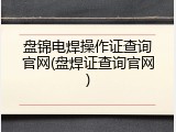 盘锦电焊操作证查询官网(盘焊证查询官网)
