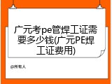 广元考pe管焊工证需要多少钱(广元PE焊工证费用)
