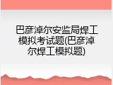 巴彦淖尔安监局焊工模拟考试题(巴彦淖尔焊工模拟题)