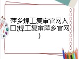 萍乡焊工复审官网入口(焊工复审萍乡官网)