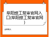 阜阳焊工复审官网入口(阜阳焊工复审官网)