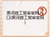 黑河焊工复审官网入口(黑河焊工复审官网)