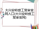 大兴安岭焊工复审官网入口(大兴安岭焊工复审官网)