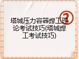 塔城压力容器焊工理论考试技巧(塔城焊工考试技巧)