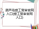 葫芦岛焊工复审官网入口(焊工复审官网入口)