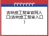 吉林焊工复审官网入口(吉林焊工复审入口)