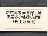 黔东南考pe管焊工证需要多少钱(黔东南PE焊工证费用)
