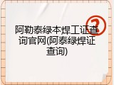 阿勒泰绿本焊工证查询官网(阿泰绿焊证查询)