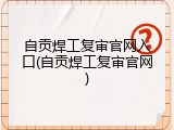自贡焊工复审官网入口(自贡焊工复审官网)