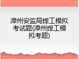 漳州安监局焊工模拟考试题(漳州焊工模拟考题)