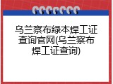 乌兰察布绿本焊工证查询官网(乌兰察布焊工证查询)