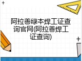阿拉善绿本焊工证查询官网(阿拉善焊工证查询)