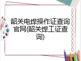 韶关电焊操作证查询官网(韶关焊工证查询)