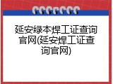 延安绿本焊工证查询官网(延安焊工证查询官网)