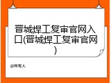 晋城焊工复审官网入口(晋城焊工复审官网)