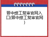 晋中焊工复审官网入口(晋中焊工复审官网)