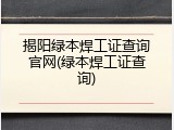 揭阳绿本焊工证查询官网(绿本焊工证查询)