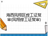 海西凤翔区焊工证复审(凤翔焊工证复审)