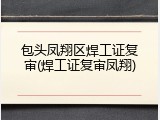包头凤翔区焊工证复审(焊工证复审凤翔)