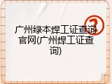 广州绿本焊工证查询官网(广州焊工证查询)