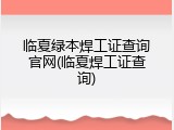 临夏绿本焊工证查询官网(临夏焊工证查询)