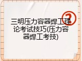 三明压力容器焊工理论考试技巧(压力容器焊工考技)