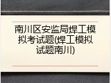 南川区安监局焊工模拟考试题(焊工模拟试题南川)
