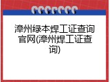 漳州绿本焊工证查询官网(漳州焊工证查询)