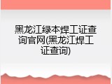 黑龙江绿本焊工证查询官网(黑龙江焊工证查询)