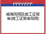 威海凤翔区焊工证复审(焊工证复审凤翔)