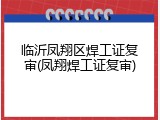 临沂凤翔区焊工证复审(凤翔焊工证复审)