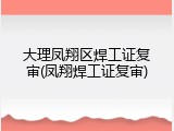 大理凤翔区焊工证复审(凤翔焊工证复审)