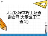 大足区绿本焊工证查询官网(大足焊工证查询)