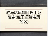 驻马店凤翔区焊工证复审(焊工证复审凤翔区)