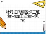 牡丹江凤翔区焊工证复审(焊工证复审凤翔)
