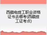 西藏电焊工职业资格证书去哪考(西藏焊工证考点)