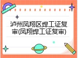 泸州凤翔区焊工证复审(凤翔焊工证复审)