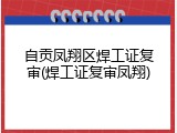 自贡凤翔区焊工证复审(焊工证复审凤翔)