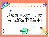 成都凤翔区焊工证复审(成都焊工证复审)